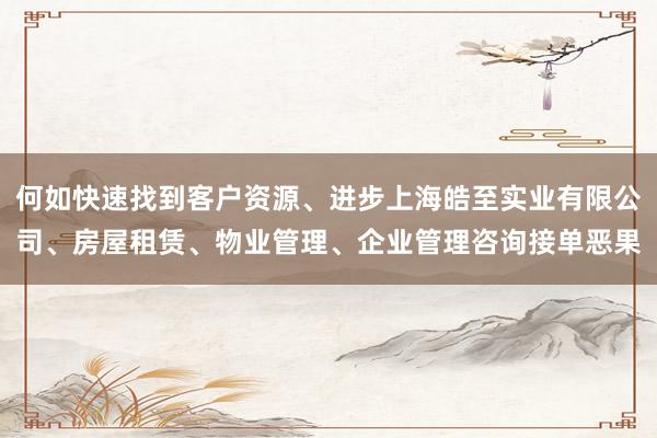何如快速找到客户资源、进步上海皓至实业有限公司、房屋租赁、物业管理、企业管理咨询接单恶果